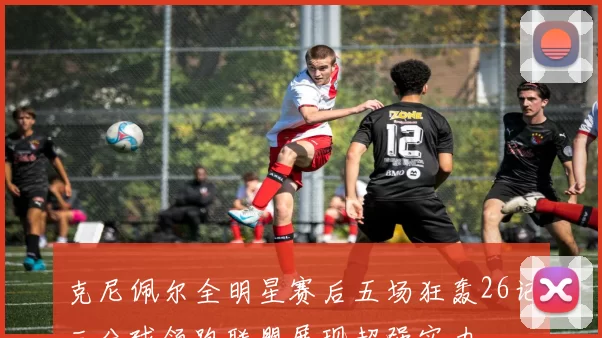 克尼佩尔全明星赛后五场狂轰26记三分球领跑联盟展现超强实力